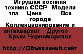 Игрушки,военная техника СССР. Модели тпз  › Цена ­ 400 - Все города Коллекционирование и антиквариат » Другое   . Крым,Черноморское